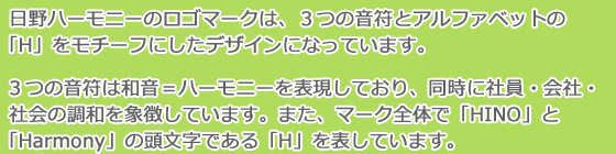 日野ハーモニーのロゴマークは、3つの音符とアルファベットの「H」をモチーフにしたデザインになっています。3つの音符は和音=ハーモニーを表現しており、同時に社員・会社・社会の調和を象徴しています。また、マーク全体で「HINO」と「Harmony」の頭文字である「H」を表しています。